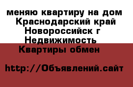 меняю квартиру на дом - Краснодарский край, Новороссийск г. Недвижимость » Квартиры обмен   